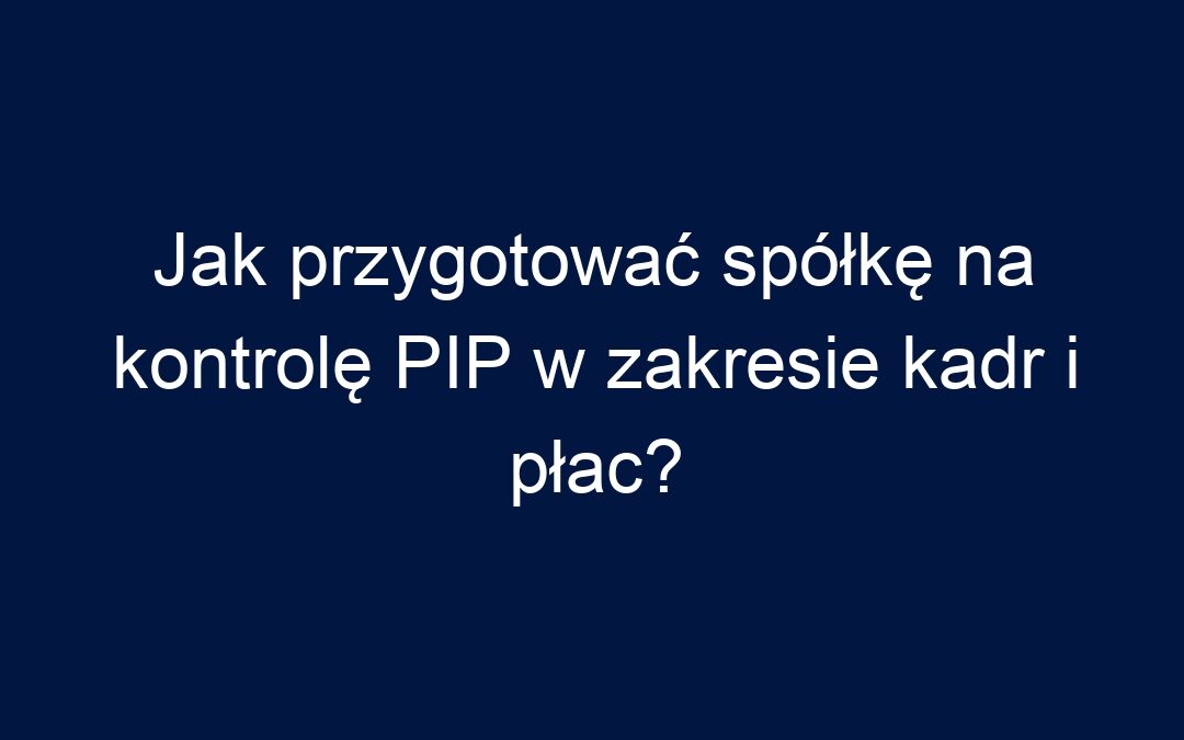 Jak przygotować spółkę na kontrolę PIP w zakresie kadr i płac?
