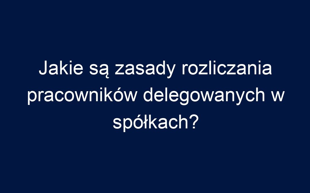 Jakie są zasady rozliczania pracowników delegowanych w spółkach?