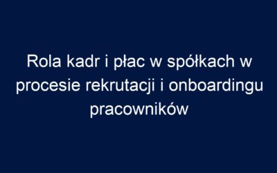 Rola kadr i płac w spółkach w procesie rekrutacji i onboardingu pracowników